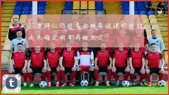 37岁拜仁门将乌尔赖希谈退役计划尚未确定明年再做决定