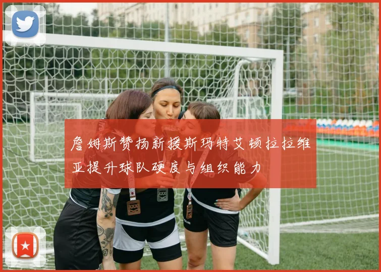 詹姆斯赞扬新援斯玛特艾顿拉拉维亚提升球队硬度与组织能力
