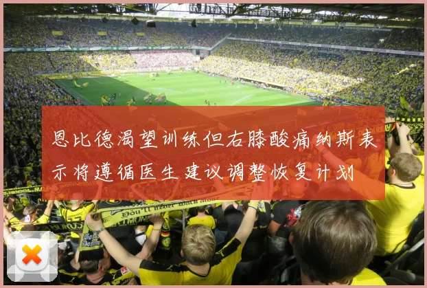 恩比德渴望训练但右膝酸痛纳斯表示将遵循医生建议调整恢复计划