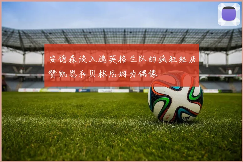 安德森谈入选英格兰队的疯狂经历赞凯恩和贝林厄姆为偶像
