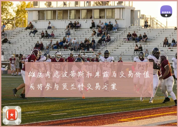 雄鹿考虑波蒂斯和库兹马交易价值或将参与莫兰特交易方案