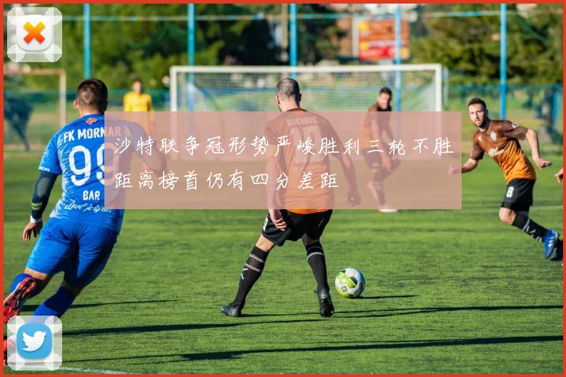 沙特联争冠形势严峻胜利三轮不胜距离榜首仍有四分差距