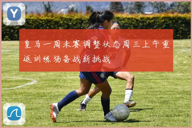 皇马一周未赛调整状态周三上午重返训练场备战新挑战