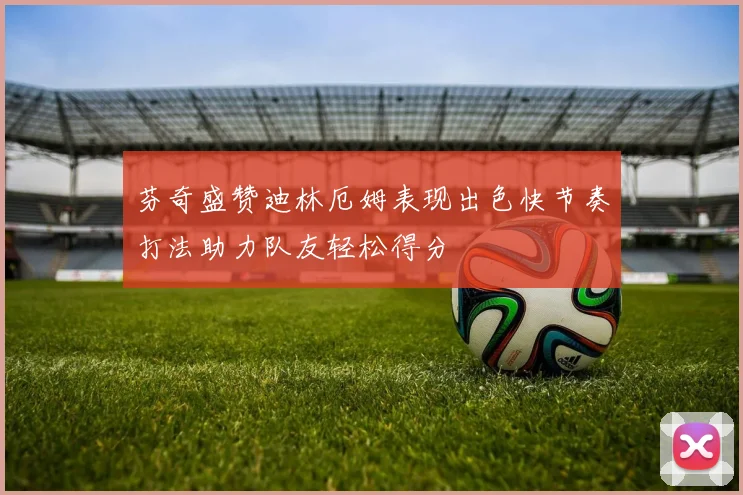 芬奇盛赞迪林厄姆表现出色快节奏打法助力队友轻松得分