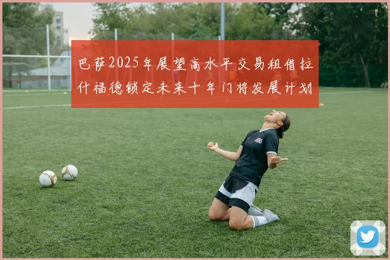 巴萨2025年展望高水平交易租借拉什福德锁定未来十年门将发展计划