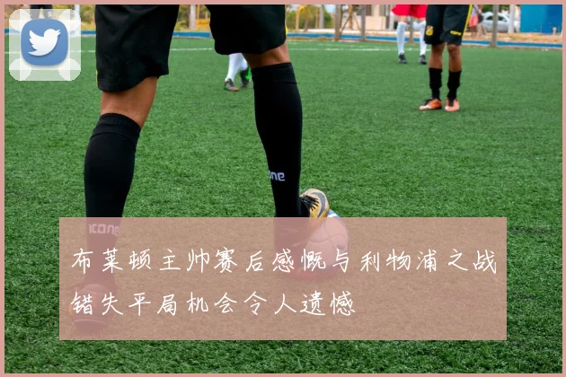 布莱顿主帅赛后感慨与利物浦之战错失平局机会令人遗憾