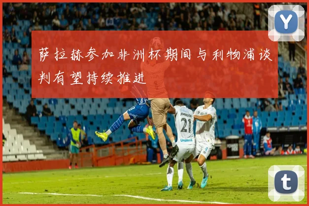 萨拉赫参加非洲杯期间与利物浦谈判有望持续推进