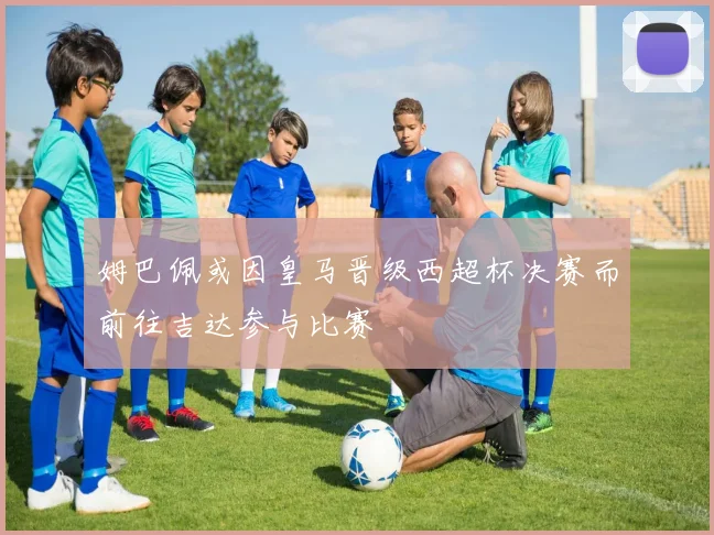 姆巴佩或因皇马晋级西超杯决赛而前往吉达参与比赛