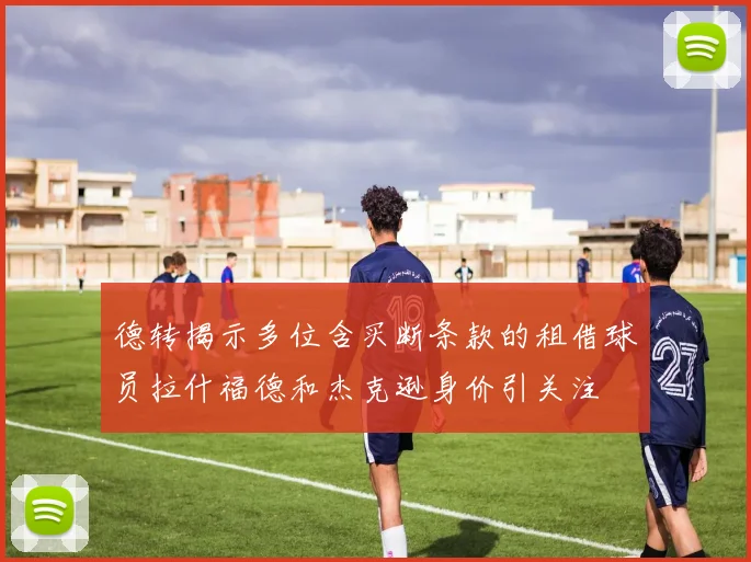 德转揭示多位含买断条款的租借球员拉什福德和杰克逊身价引关注