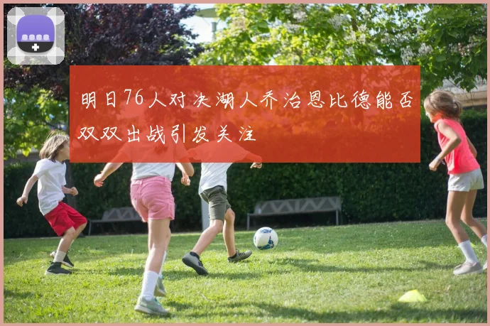 明日76人对决湖人乔治恩比德能否双双出战引发关注