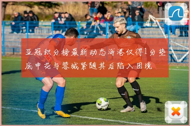 亚冠积分榜最新动态海港仅得1分垫底申花与蓉城紧随其后陷入困境
