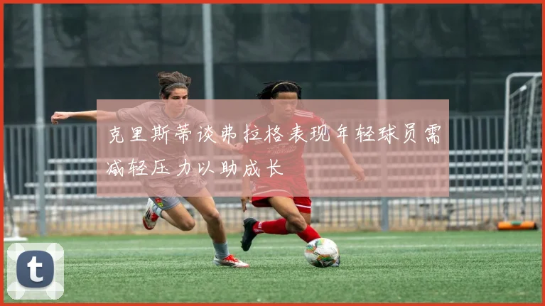 克里斯蒂谈弗拉格表现年轻球员需减轻压力以助成长