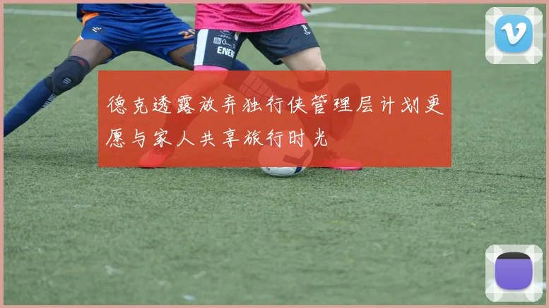 德克透露放弃独行侠管理层计划更愿与家人共享旅行时光