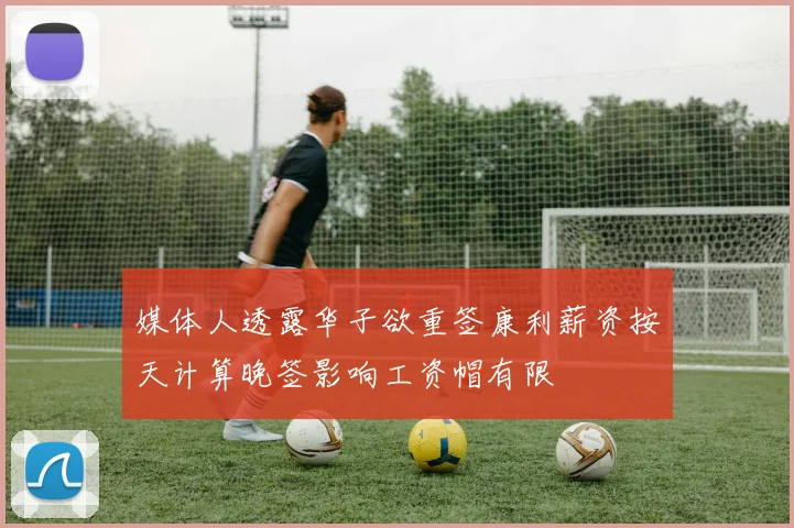 媒体人透露华子欲重签康利薪资按天计算晚签影响工资帽有限