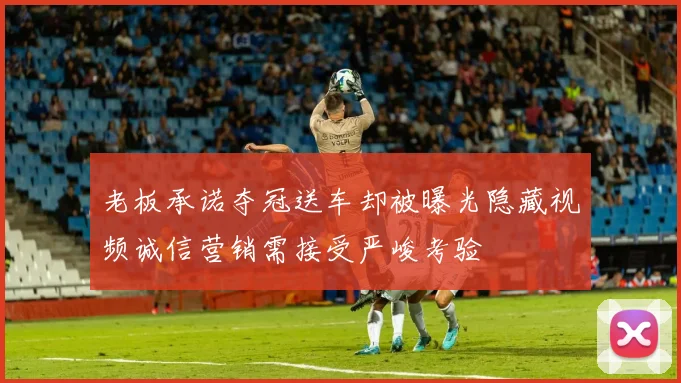 老板承诺夺冠送车却被曝光隐藏视频诚信营销需接受严峻考验