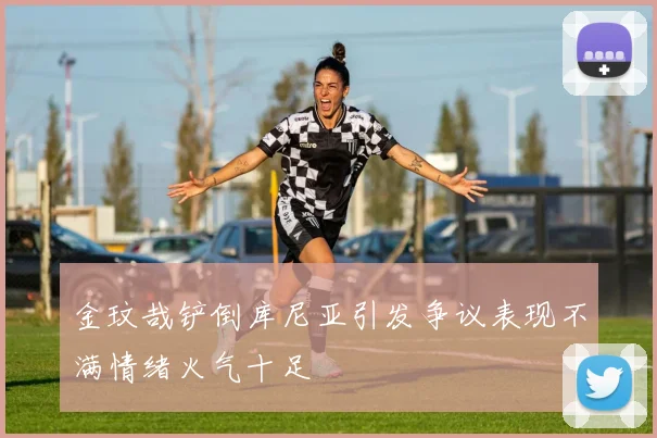 金玟哉铲倒库尼亚引发争议表现不满情绪火气十足