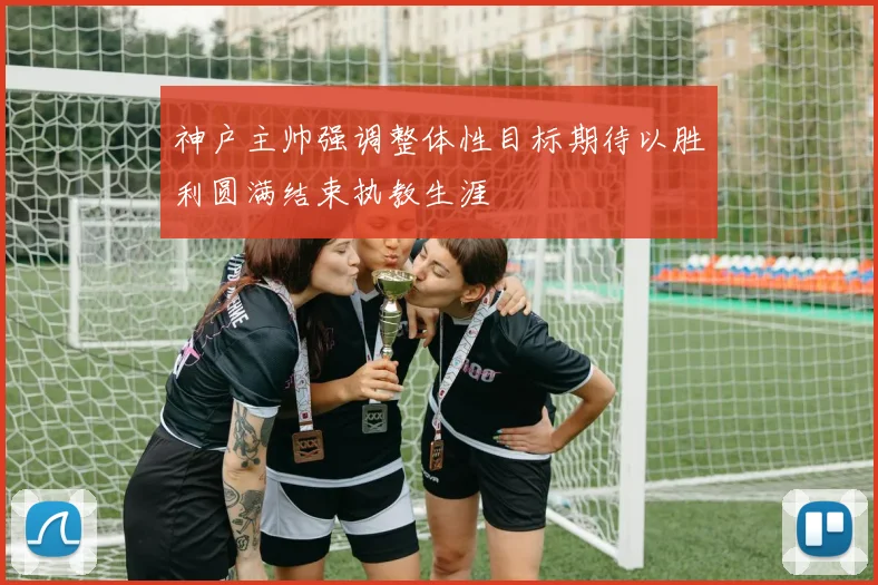 神户主帅强调整体性目标期待以胜利圆满结束执教生涯