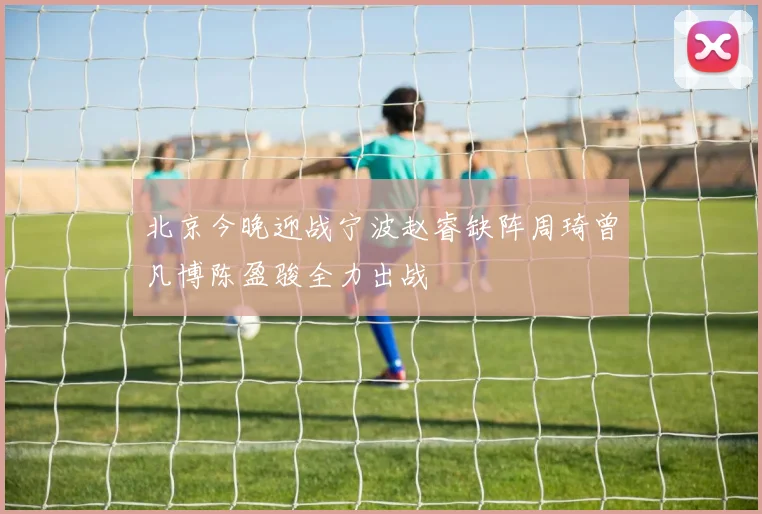 北京今晚迎战宁波赵睿缺阵周琦曾凡博陈盈骏全力出战