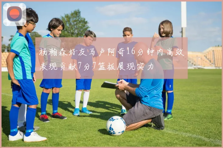 杨瀚森好友马卢阿奇16分钟内高效表现贡献7分7篮板展现实力