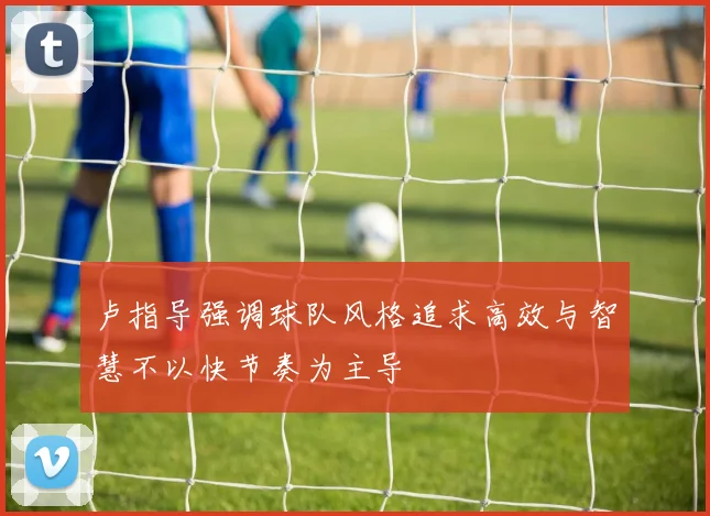 卢指导强调球队风格追求高效与智慧不以快节奏为主导