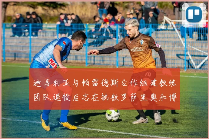 迪马利亚与帕雷德斯合作组建教练团队退役后志在执教罗萨里奥和博卡